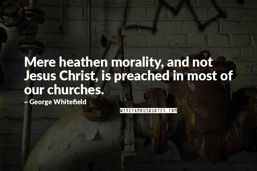 George Whitefield Quotes: Mere heathen morality, and not Jesus Christ, is preached in most of our churches.