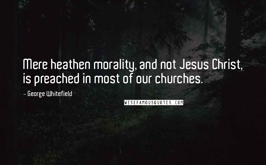 George Whitefield Quotes: Mere heathen morality, and not Jesus Christ, is preached in most of our churches.