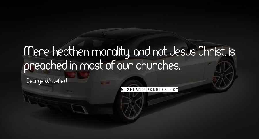 George Whitefield Quotes: Mere heathen morality, and not Jesus Christ, is preached in most of our churches.