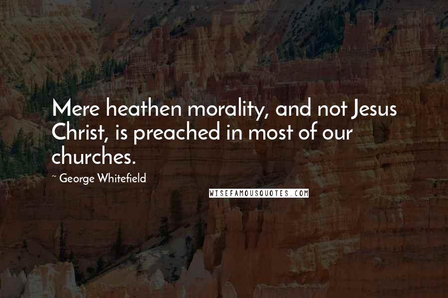 George Whitefield Quotes: Mere heathen morality, and not Jesus Christ, is preached in most of our churches.