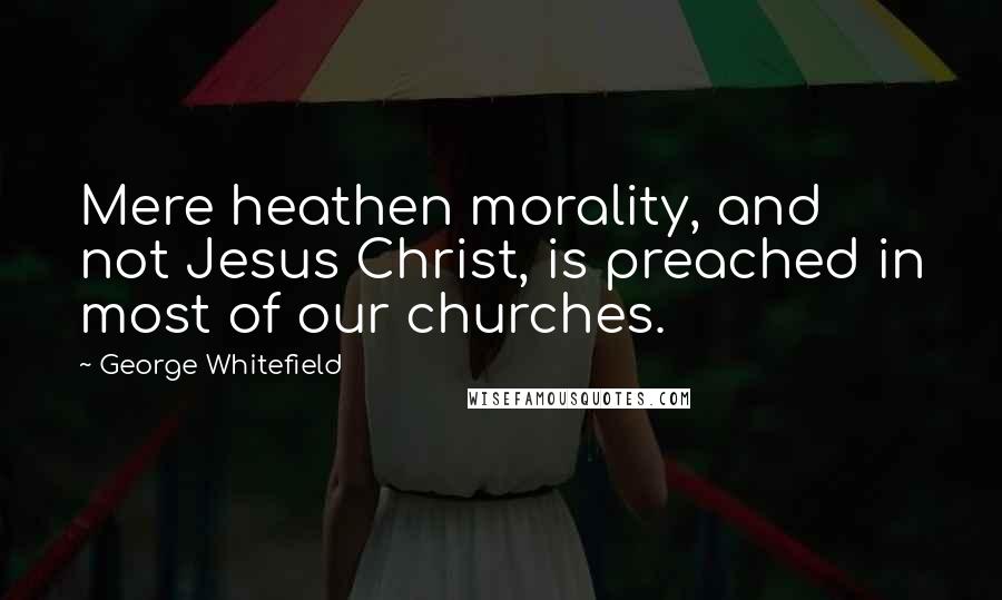 George Whitefield Quotes: Mere heathen morality, and not Jesus Christ, is preached in most of our churches.