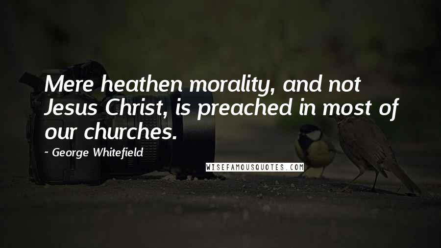 George Whitefield Quotes: Mere heathen morality, and not Jesus Christ, is preached in most of our churches.
