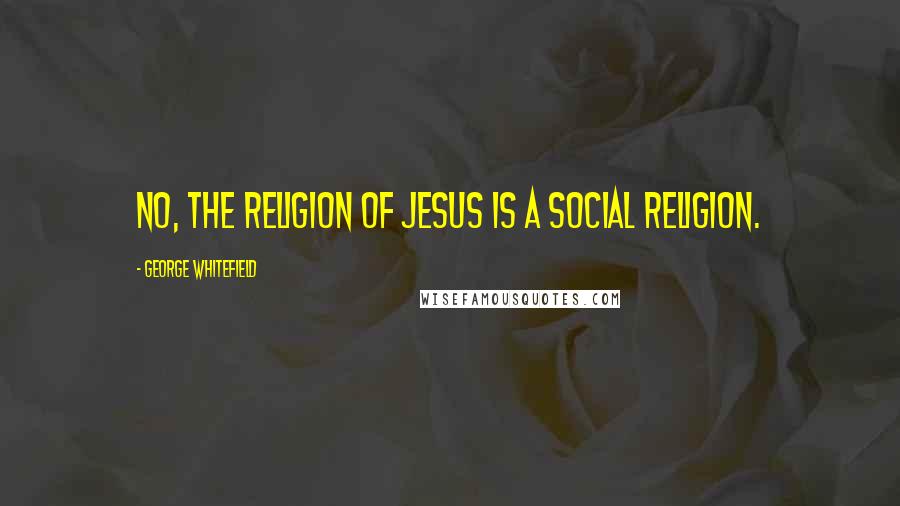 George Whitefield Quotes: No, the religion of Jesus is a social religion.