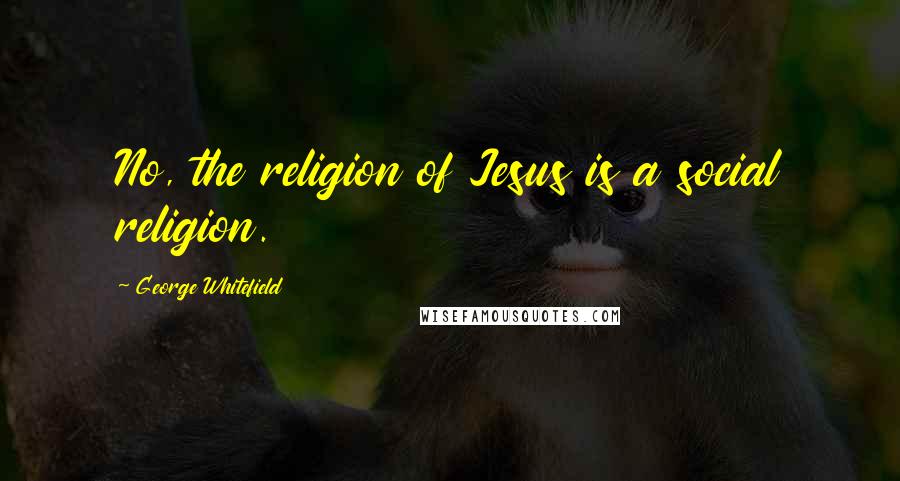George Whitefield Quotes: No, the religion of Jesus is a social religion.
