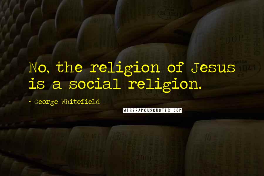 George Whitefield Quotes: No, the religion of Jesus is a social religion.