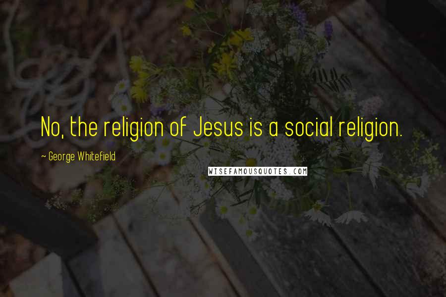 George Whitefield Quotes: No, the religion of Jesus is a social religion.