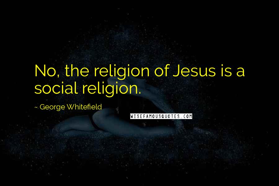 George Whitefield Quotes: No, the religion of Jesus is a social religion.