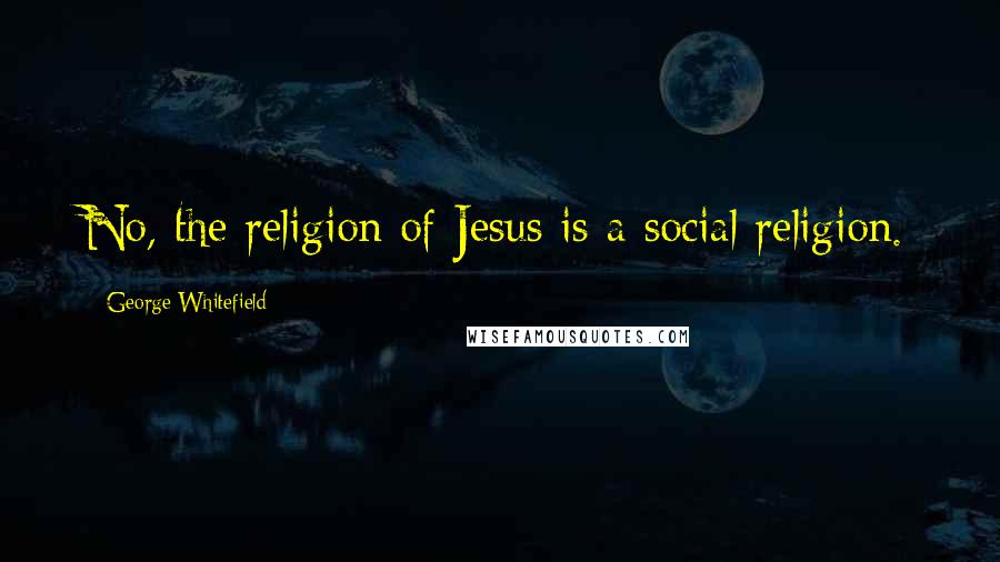 George Whitefield Quotes: No, the religion of Jesus is a social religion.