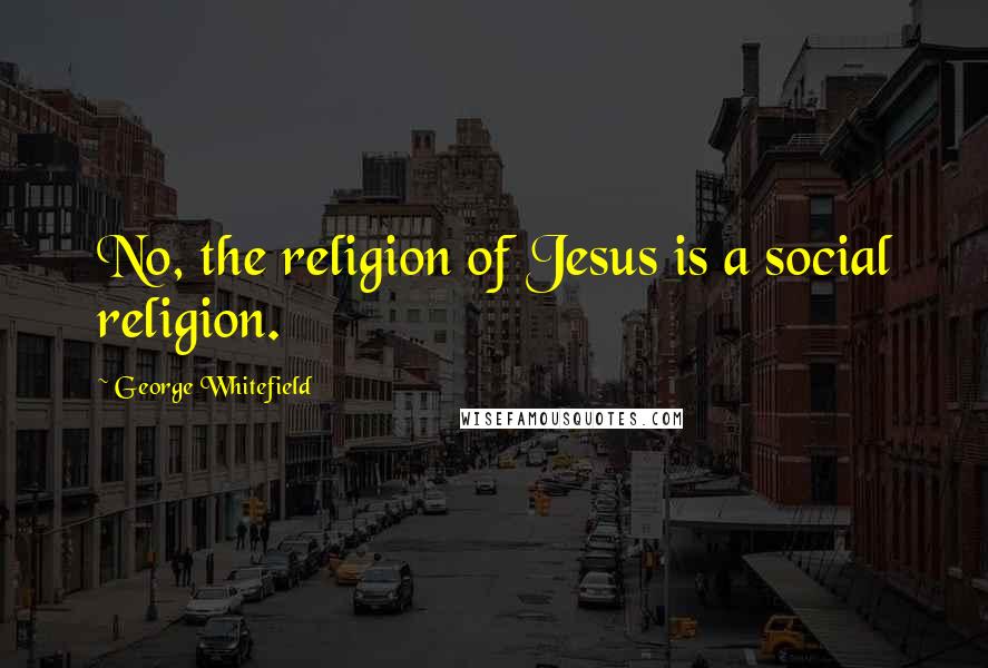 George Whitefield Quotes: No, the religion of Jesus is a social religion.