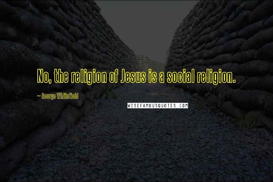 George Whitefield Quotes: No, the religion of Jesus is a social religion.