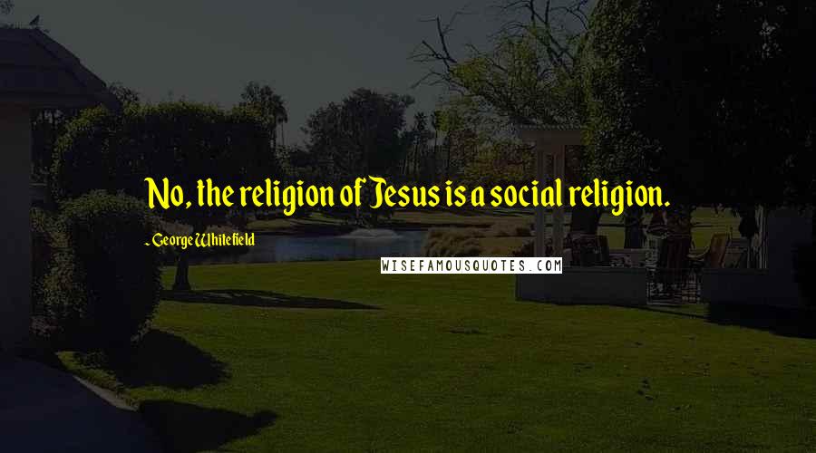 George Whitefield Quotes: No, the religion of Jesus is a social religion.
