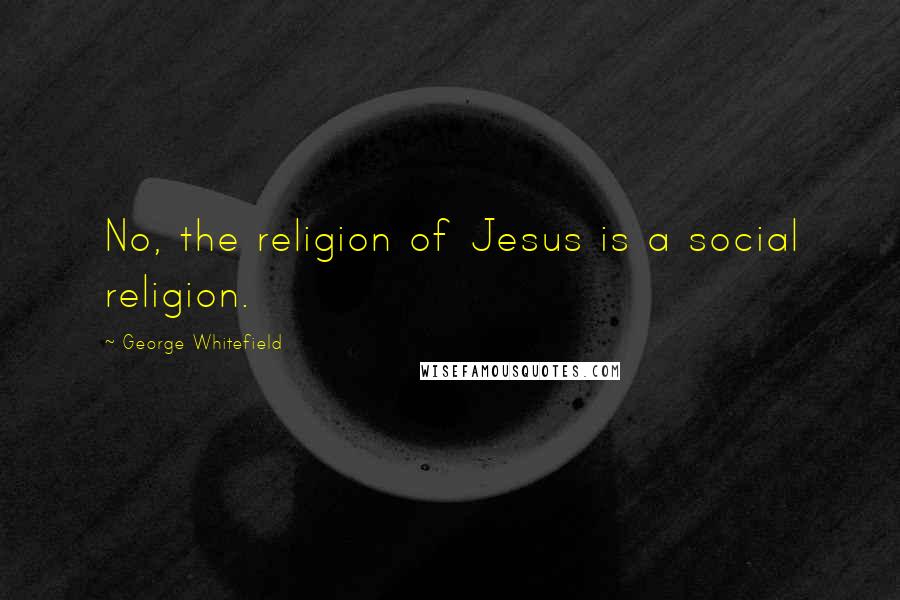 George Whitefield Quotes: No, the religion of Jesus is a social religion.