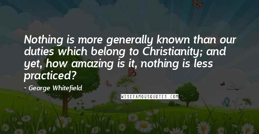 George Whitefield Quotes: Nothing is more generally known than our duties which belong to Christianity; and yet, how amazing is it, nothing is less practiced?