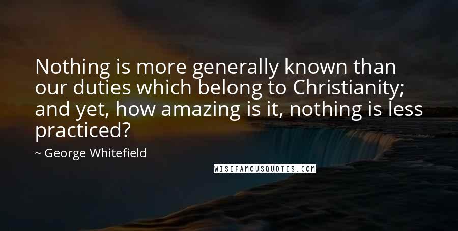 George Whitefield Quotes: Nothing is more generally known than our duties which belong to Christianity; and yet, how amazing is it, nothing is less practiced?