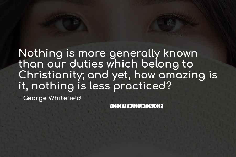 George Whitefield Quotes: Nothing is more generally known than our duties which belong to Christianity; and yet, how amazing is it, nothing is less practiced?