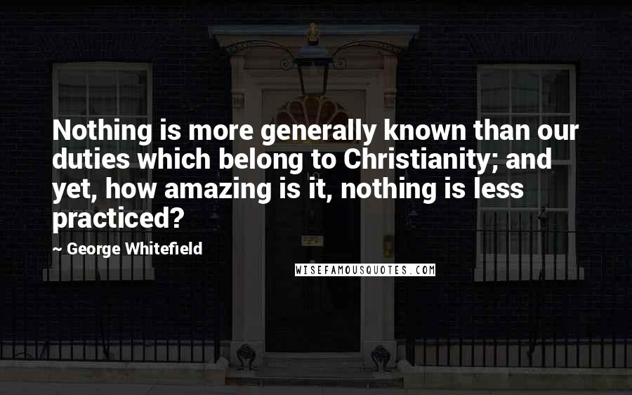 George Whitefield Quotes: Nothing is more generally known than our duties which belong to Christianity; and yet, how amazing is it, nothing is less practiced?