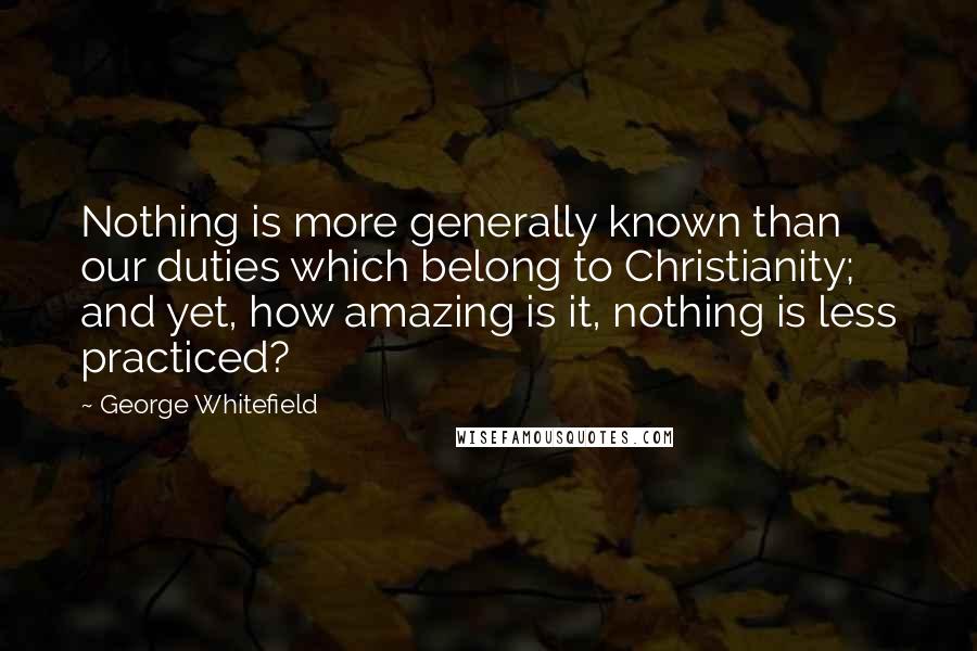 George Whitefield Quotes: Nothing is more generally known than our duties which belong to Christianity; and yet, how amazing is it, nothing is less practiced?