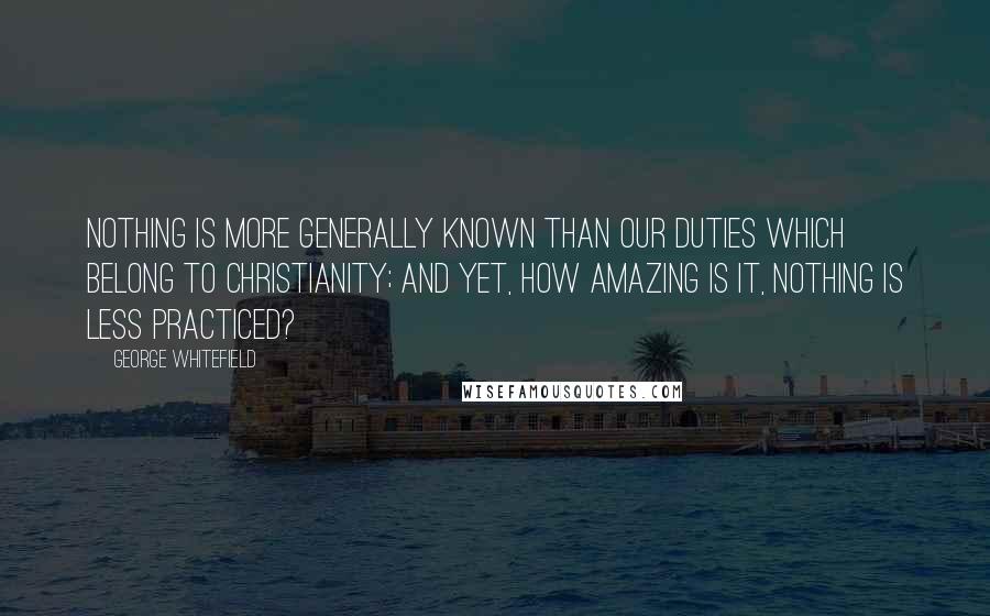 George Whitefield Quotes: Nothing is more generally known than our duties which belong to Christianity; and yet, how amazing is it, nothing is less practiced?