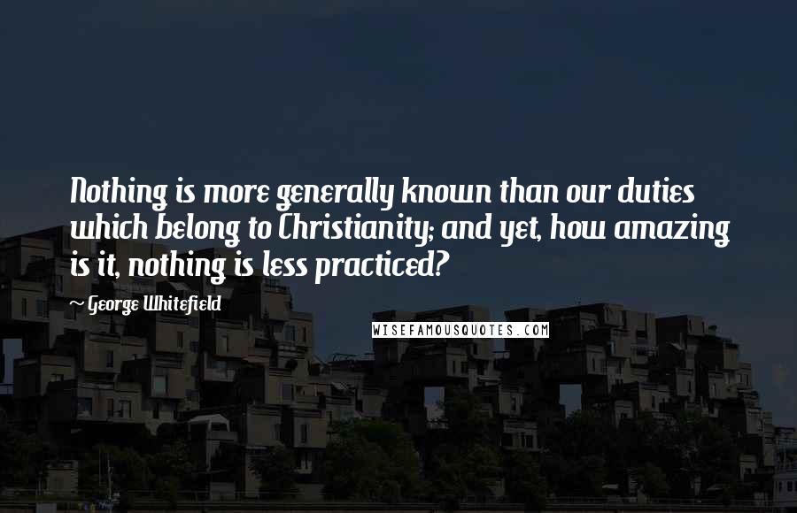 George Whitefield Quotes: Nothing is more generally known than our duties which belong to Christianity; and yet, how amazing is it, nothing is less practiced?