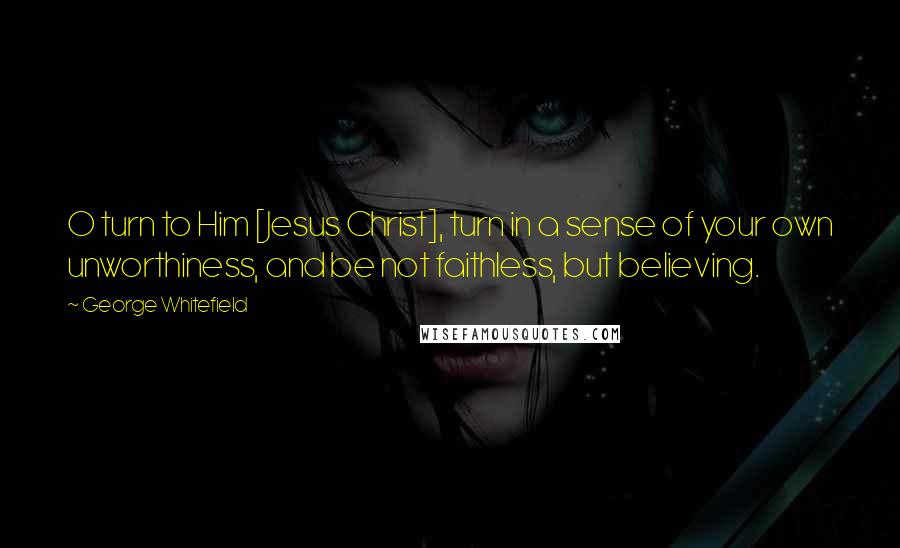 George Whitefield Quotes: O turn to Him [Jesus Christ], turn in a sense of your own unworthiness, and be not faithless, but believing.