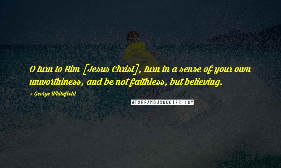 George Whitefield Quotes: O turn to Him [Jesus Christ], turn in a sense of your own unworthiness, and be not faithless, but believing.