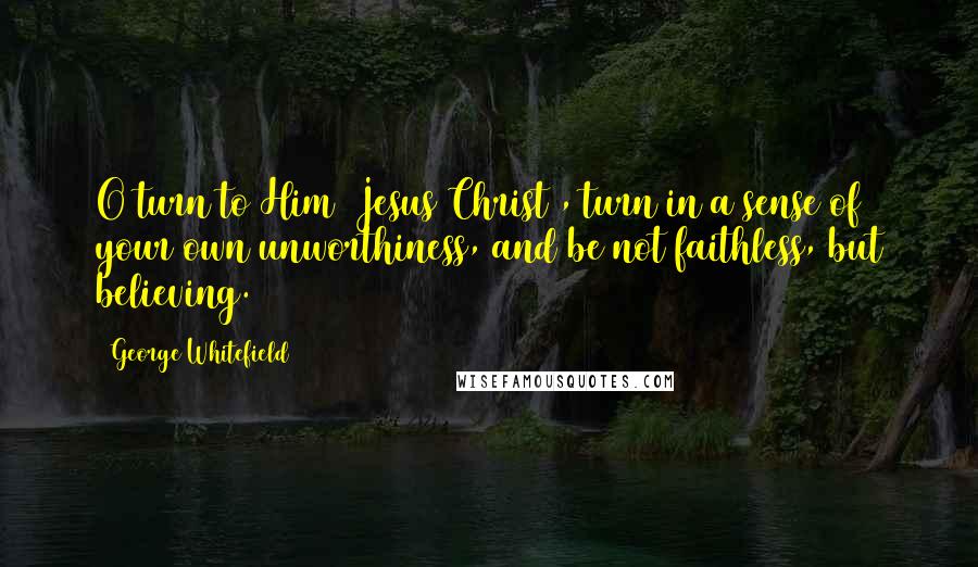 George Whitefield Quotes: O turn to Him [Jesus Christ], turn in a sense of your own unworthiness, and be not faithless, but believing.