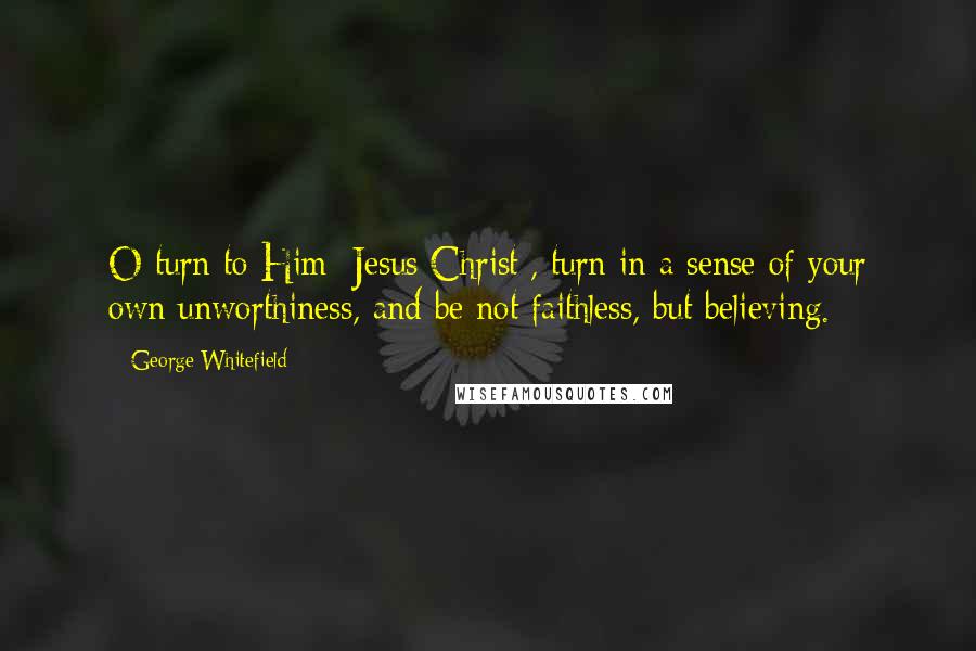 George Whitefield Quotes: O turn to Him [Jesus Christ], turn in a sense of your own unworthiness, and be not faithless, but believing.