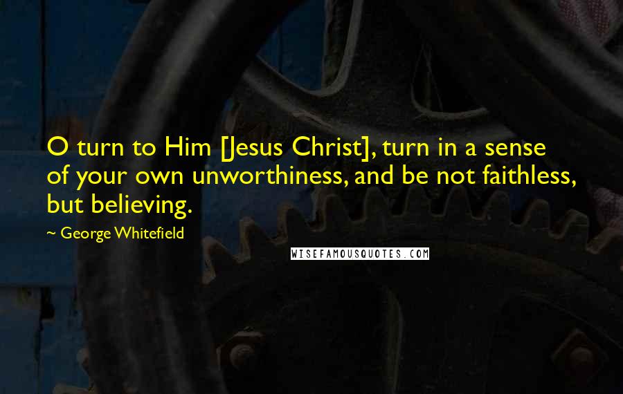 George Whitefield Quotes: O turn to Him [Jesus Christ], turn in a sense of your own unworthiness, and be not faithless, but believing.
