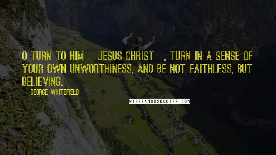 George Whitefield Quotes: O turn to Him [Jesus Christ], turn in a sense of your own unworthiness, and be not faithless, but believing.