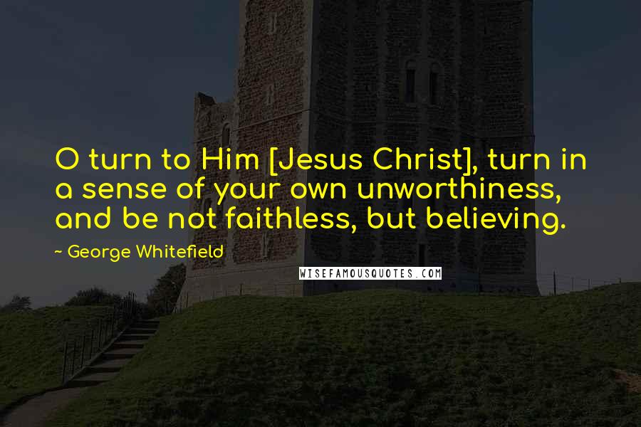 George Whitefield Quotes: O turn to Him [Jesus Christ], turn in a sense of your own unworthiness, and be not faithless, but believing.
