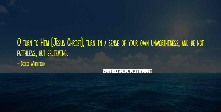 George Whitefield Quotes: O turn to Him [Jesus Christ], turn in a sense of your own unworthiness, and be not faithless, but believing.