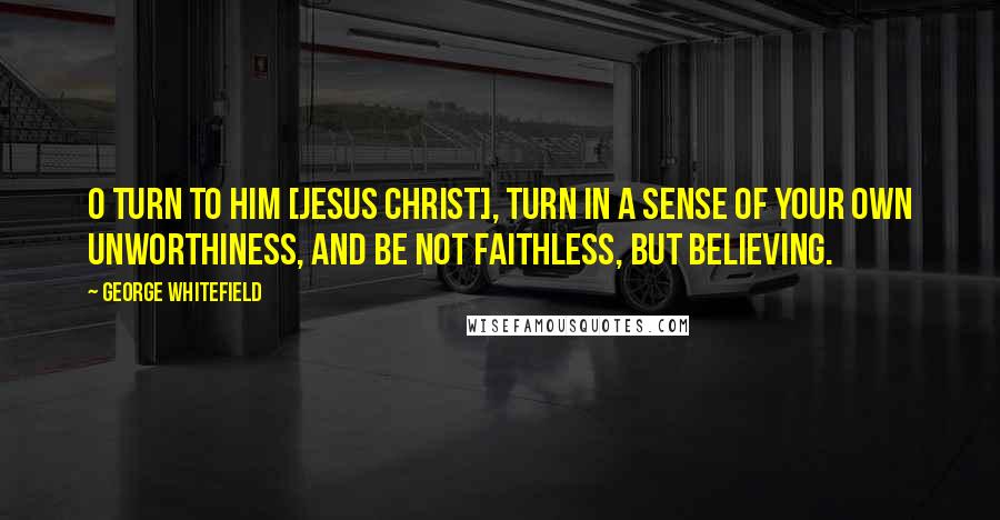 George Whitefield Quotes: O turn to Him [Jesus Christ], turn in a sense of your own unworthiness, and be not faithless, but believing.