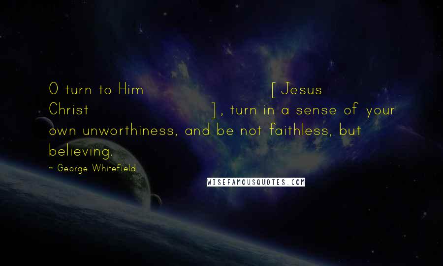 George Whitefield Quotes: O turn to Him [Jesus Christ], turn in a sense of your own unworthiness, and be not faithless, but believing.