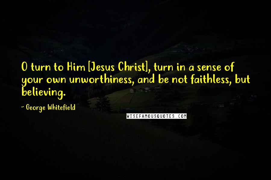 George Whitefield Quotes: O turn to Him [Jesus Christ], turn in a sense of your own unworthiness, and be not faithless, but believing.