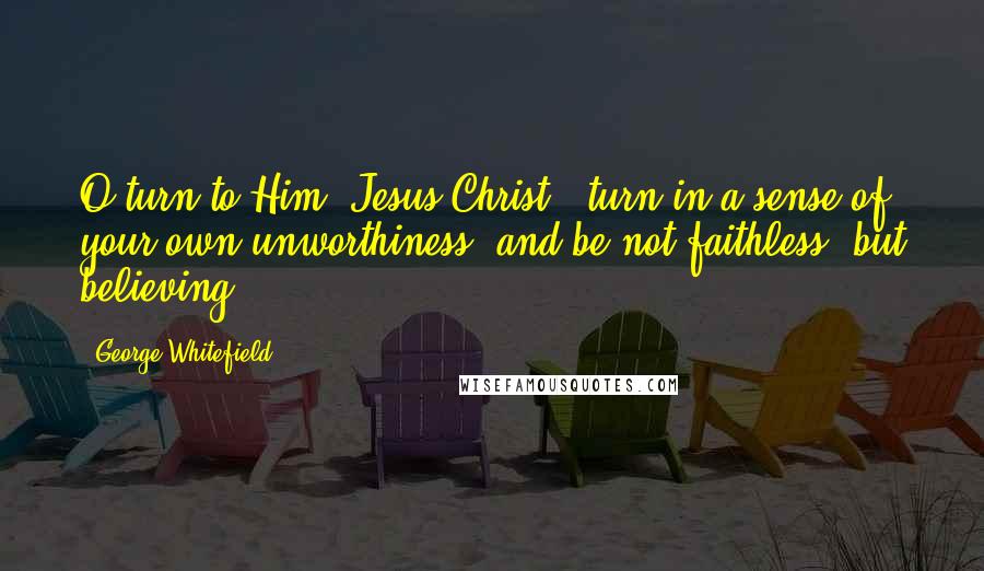 George Whitefield Quotes: O turn to Him [Jesus Christ], turn in a sense of your own unworthiness, and be not faithless, but believing.