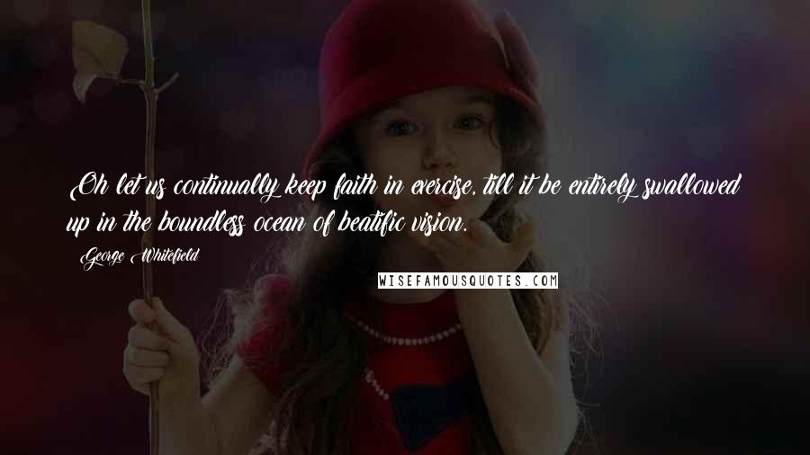 George Whitefield Quotes: Oh let us continually keep faith in exercise, till it be entirely swallowed up in the boundless ocean of beatific vision.