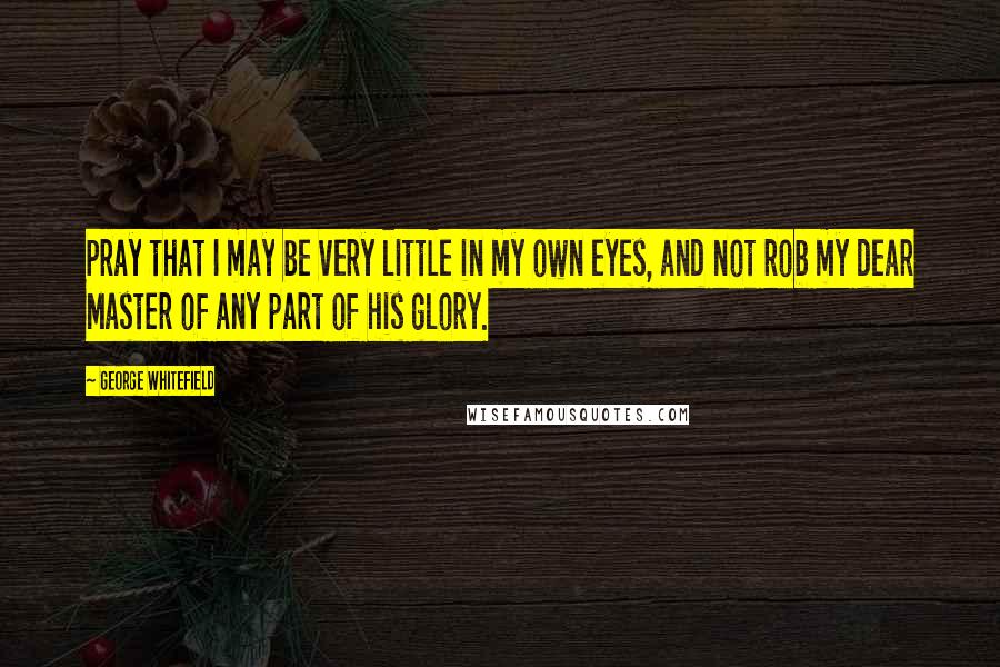 George Whitefield Quotes: Pray that I may be very little in my own eyes, and not rob my dear Master of any part of his glory.