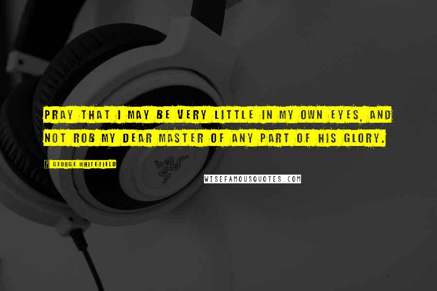 George Whitefield Quotes: Pray that I may be very little in my own eyes, and not rob my dear Master of any part of his glory.