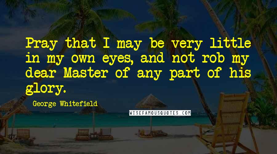 George Whitefield Quotes: Pray that I may be very little in my own eyes, and not rob my dear Master of any part of his glory.