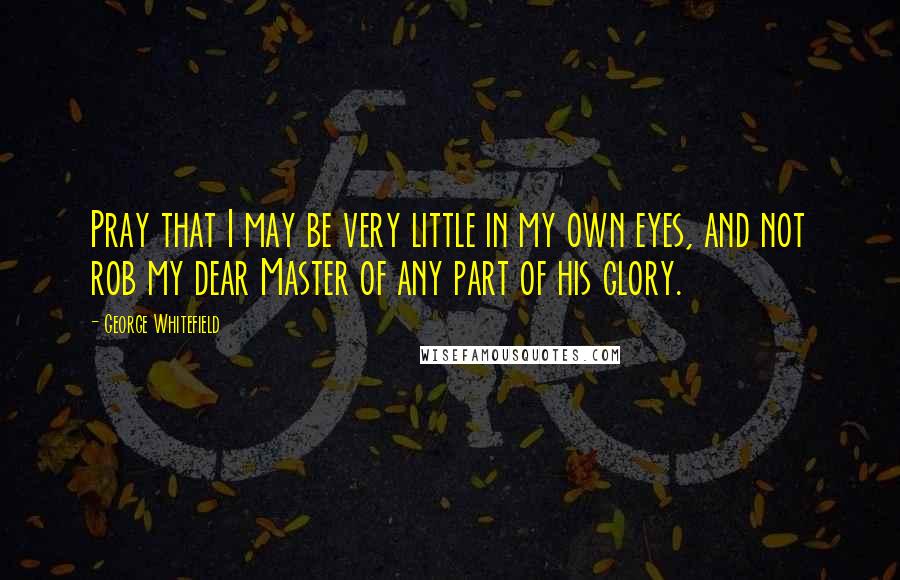 George Whitefield Quotes: Pray that I may be very little in my own eyes, and not rob my dear Master of any part of his glory.