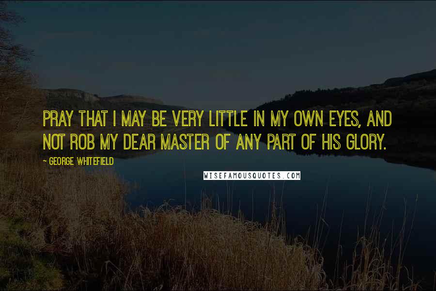 George Whitefield Quotes: Pray that I may be very little in my own eyes, and not rob my dear Master of any part of his glory.