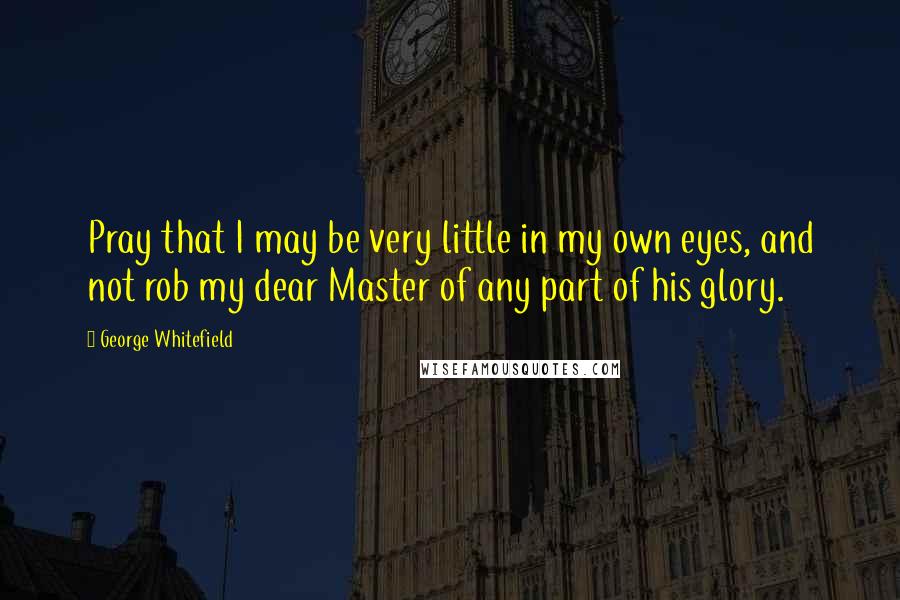 George Whitefield Quotes: Pray that I may be very little in my own eyes, and not rob my dear Master of any part of his glory.