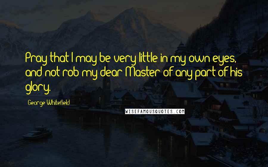 George Whitefield Quotes: Pray that I may be very little in my own eyes, and not rob my dear Master of any part of his glory.