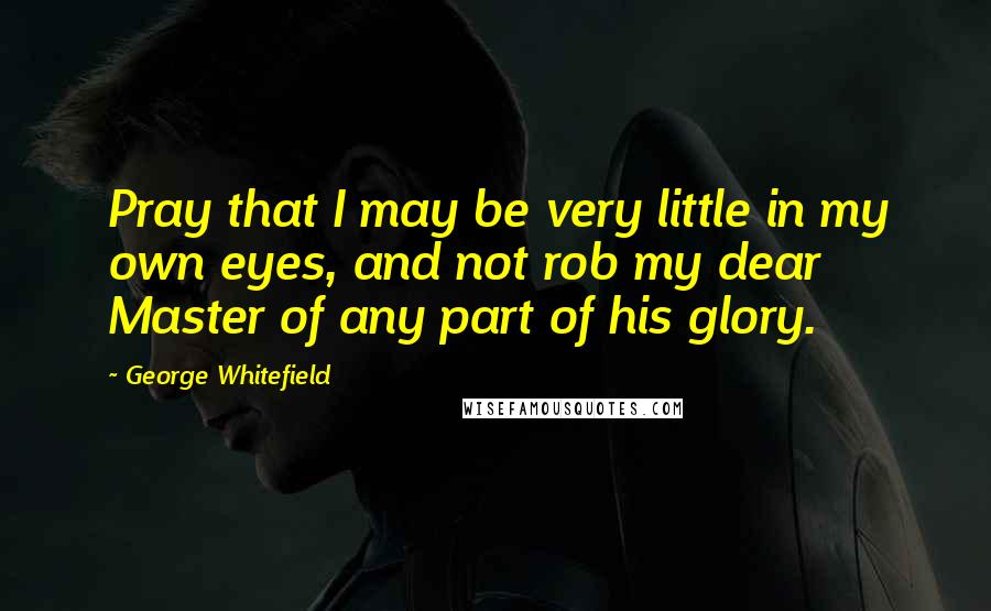 George Whitefield Quotes: Pray that I may be very little in my own eyes, and not rob my dear Master of any part of his glory.