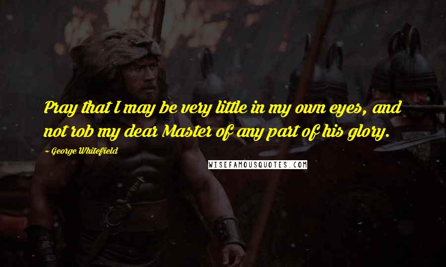 George Whitefield Quotes: Pray that I may be very little in my own eyes, and not rob my dear Master of any part of his glory.