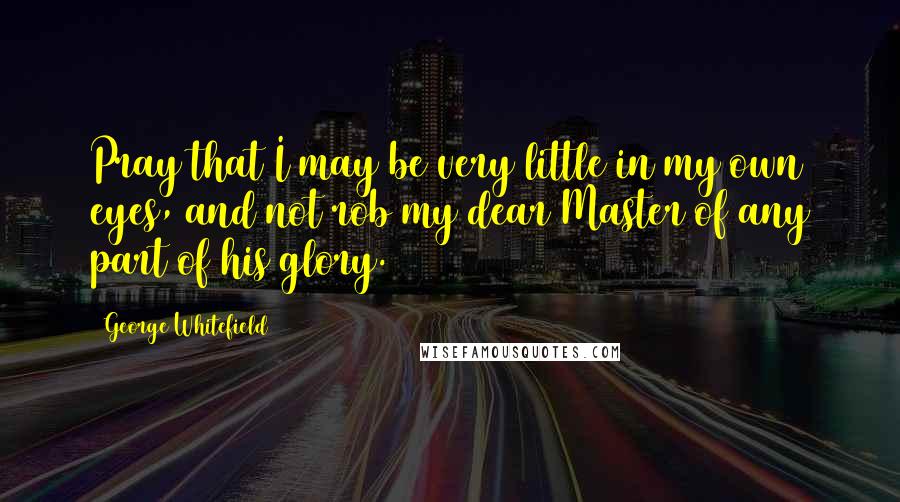 George Whitefield Quotes: Pray that I may be very little in my own eyes, and not rob my dear Master of any part of his glory.