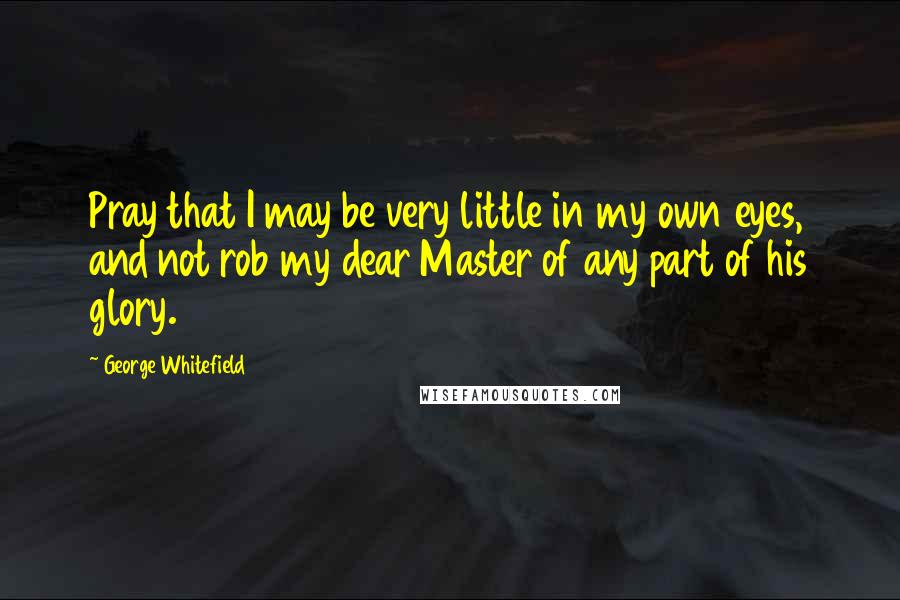 George Whitefield Quotes: Pray that I may be very little in my own eyes, and not rob my dear Master of any part of his glory.