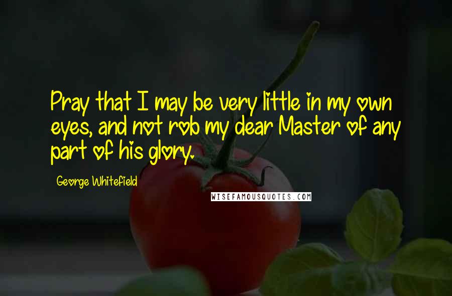 George Whitefield Quotes: Pray that I may be very little in my own eyes, and not rob my dear Master of any part of his glory.