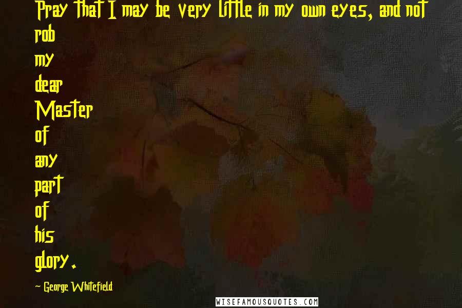 George Whitefield Quotes: Pray that I may be very little in my own eyes, and not rob my dear Master of any part of his glory.