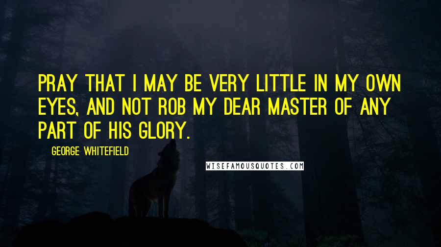 George Whitefield Quotes: Pray that I may be very little in my own eyes, and not rob my dear Master of any part of his glory.